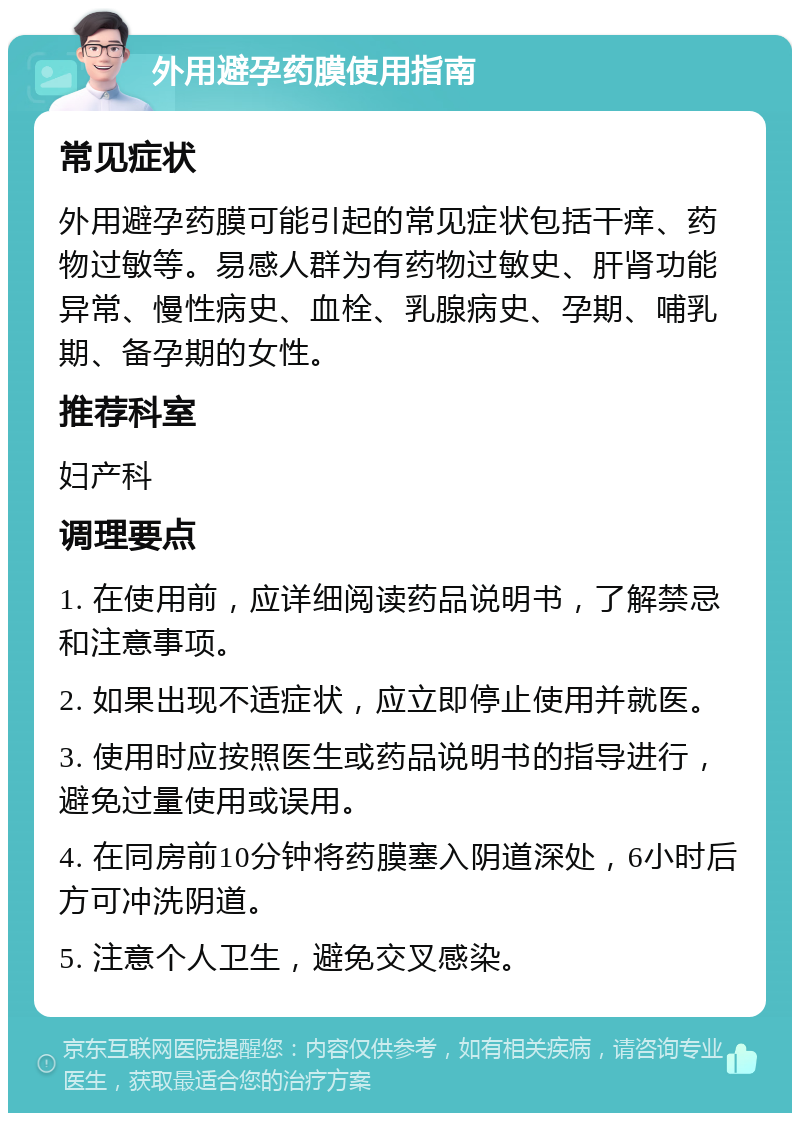 外用避孕药膜使用指南 常见症状 外用避孕药膜可能引起的常见症状包括干痒、药物过敏等。易感人群为有药物过敏史、肝肾功能异常、慢性病史、血栓、乳腺病史、孕期、哺乳期、备孕期的女性。 推荐科室 妇产科 调理要点 1. 在使用前，应详细阅读药品说明书，了解禁忌和注意事项。 2. 如果出现不适症状，应立即停止使用并就医。 3. 使用时应按照医生或药品说明书的指导进行，避免过量使用或误用。 4. 在同房前10分钟将药膜塞入阴道深处，6小时后方可冲洗阴道。 5. 注意个人卫生，避免交叉感染。