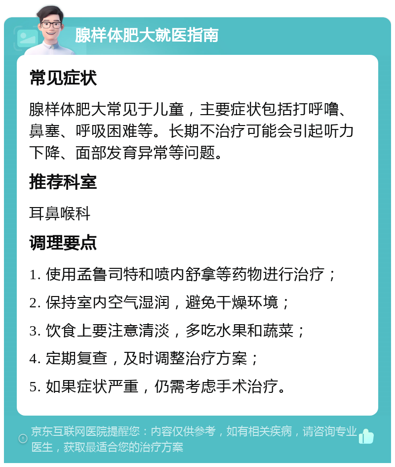 腺样体肥大就医指南 常见症状 腺样体肥大常见于儿童，主要症状包括打呼噜、鼻塞、呼吸困难等。长期不治疗可能会引起听力下降、面部发育异常等问题。 推荐科室 耳鼻喉科 调理要点 1. 使用孟鲁司特和喷内舒拿等药物进行治疗； 2. 保持室内空气湿润，避免干燥环境； 3. 饮食上要注意清淡，多吃水果和蔬菜； 4. 定期复查，及时调整治疗方案； 5. 如果症状严重，仍需考虑手术治疗。