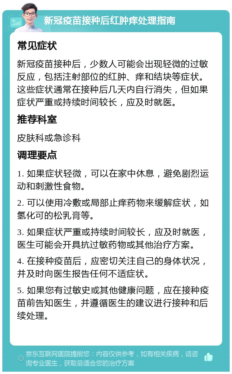 新冠疫苗接种后红肿痒处理指南 常见症状 新冠疫苗接种后，少数人可能会出现轻微的过敏反应，包括注射部位的红肿、痒和结块等症状。这些症状通常在接种后几天内自行消失，但如果症状严重或持续时间较长，应及时就医。 推荐科室 皮肤科或急诊科 调理要点 1. 如果症状轻微，可以在家中休息，避免剧烈运动和刺激性食物。 2. 可以使用冷敷或局部止痒药物来缓解症状，如氢化可的松乳膏等。 3. 如果症状严重或持续时间较长，应及时就医，医生可能会开具抗过敏药物或其他治疗方案。 4. 在接种疫苗后，应密切关注自己的身体状况，并及时向医生报告任何不适症状。 5. 如果您有过敏史或其他健康问题，应在接种疫苗前告知医生，并遵循医生的建议进行接种和后续处理。