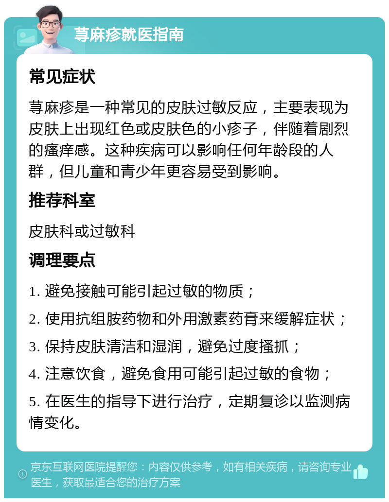 荨麻疹就医指南 常见症状 荨麻疹是一种常见的皮肤过敏反应，主要表现为皮肤上出现红色或皮肤色的小疹子，伴随着剧烈的瘙痒感。这种疾病可以影响任何年龄段的人群，但儿童和青少年更容易受到影响。 推荐科室 皮肤科或过敏科 调理要点 1. 避免接触可能引起过敏的物质； 2. 使用抗组胺药物和外用激素药膏来缓解症状； 3. 保持皮肤清洁和湿润，避免过度搔抓； 4. 注意饮食，避免食用可能引起过敏的食物； 5. 在医生的指导下进行治疗，定期复诊以监测病情变化。