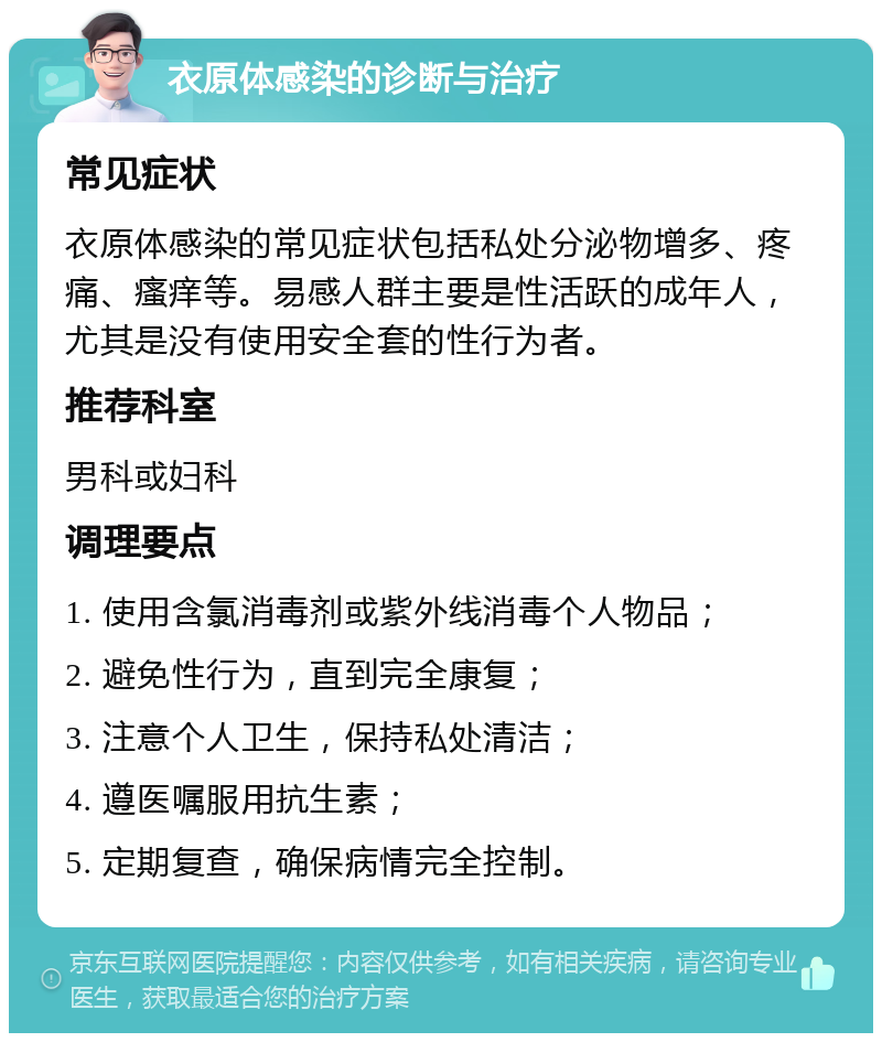 衣原体感染的诊断与治疗 常见症状 衣原体感染的常见症状包括私处分泌物增多、疼痛、瘙痒等。易感人群主要是性活跃的成年人，尤其是没有使用安全套的性行为者。 推荐科室 男科或妇科 调理要点 1. 使用含氯消毒剂或紫外线消毒个人物品； 2. 避免性行为，直到完全康复； 3. 注意个人卫生，保持私处清洁； 4. 遵医嘱服用抗生素； 5. 定期复查，确保病情完全控制。