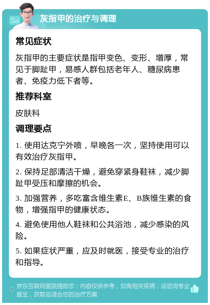 灰指甲的治疗与调理 常见症状 灰指甲的主要症状是指甲变色、变形、增厚，常见于脚趾甲，易感人群包括老年人、糖尿病患者、免疫力低下者等。 推荐科室 皮肤科 调理要点 1. 使用达克宁外喷，早晚各一次，坚持使用可以有效治疗灰指甲。 2. 保持足部清洁干燥，避免穿紧身鞋袜，减少脚趾甲受压和摩擦的机会。 3. 加强营养，多吃富含维生素E、B族维生素的食物，增强指甲的健康状态。 4. 避免使用他人鞋袜和公共浴池，减少感染的风险。 5. 如果症状严重，应及时就医，接受专业的治疗和指导。