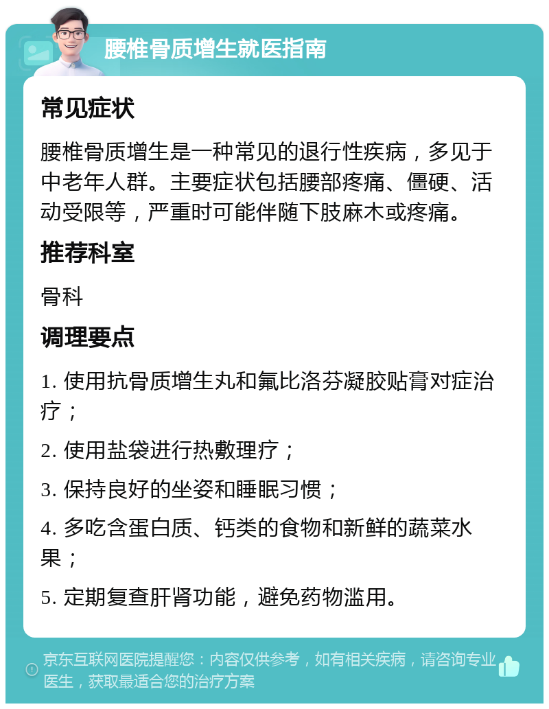 腰椎骨质增生就医指南 常见症状 腰椎骨质增生是一种常见的退行性疾病，多见于中老年人群。主要症状包括腰部疼痛、僵硬、活动受限等，严重时可能伴随下肢麻木或疼痛。 推荐科室 骨科 调理要点 1. 使用抗骨质增生丸和氟比洛芬凝胶贴膏对症治疗； 2. 使用盐袋进行热敷理疗； 3. 保持良好的坐姿和睡眠习惯； 4. 多吃含蛋白质、钙类的食物和新鲜的蔬菜水果； 5. 定期复查肝肾功能，避免药物滥用。