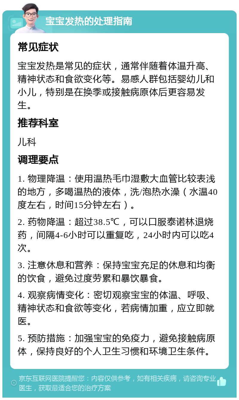 宝宝发热的处理指南 常见症状 宝宝发热是常见的症状，通常伴随着体温升高、精神状态和食欲变化等。易感人群包括婴幼儿和小儿，特别是在换季或接触病原体后更容易发生。 推荐科室 儿科 调理要点 1. 物理降温：使用温热毛巾湿敷大血管比较表浅的地方，多喝温热的液体，洗/泡热水澡（水温40度左右，时间15分钟左右）。 2. 药物降温：超过38.5℃，可以口服泰诺林退烧药，间隔4-6小时可以重复吃，24小时内可以吃4次。 3. 注意休息和营养：保持宝宝充足的休息和均衡的饮食，避免过度劳累和暴饮暴食。 4. 观察病情变化：密切观察宝宝的体温、呼吸、精神状态和食欲等变化，若病情加重，应立即就医。 5. 预防措施：加强宝宝的免疫力，避免接触病原体，保持良好的个人卫生习惯和环境卫生条件。