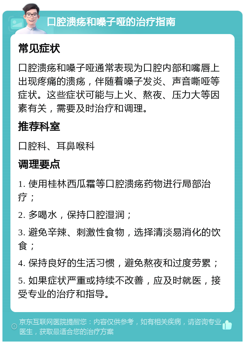 口腔溃疡和嗓子哑的治疗指南 常见症状 口腔溃疡和嗓子哑通常表现为口腔内部和嘴唇上出现疼痛的溃疡，伴随着嗓子发炎、声音嘶哑等症状。这些症状可能与上火、熬夜、压力大等因素有关，需要及时治疗和调理。 推荐科室 口腔科、耳鼻喉科 调理要点 1. 使用桂林西瓜霜等口腔溃疡药物进行局部治疗； 2. 多喝水，保持口腔湿润； 3. 避免辛辣、刺激性食物，选择清淡易消化的饮食； 4. 保持良好的生活习惯，避免熬夜和过度劳累； 5. 如果症状严重或持续不改善，应及时就医，接受专业的治疗和指导。