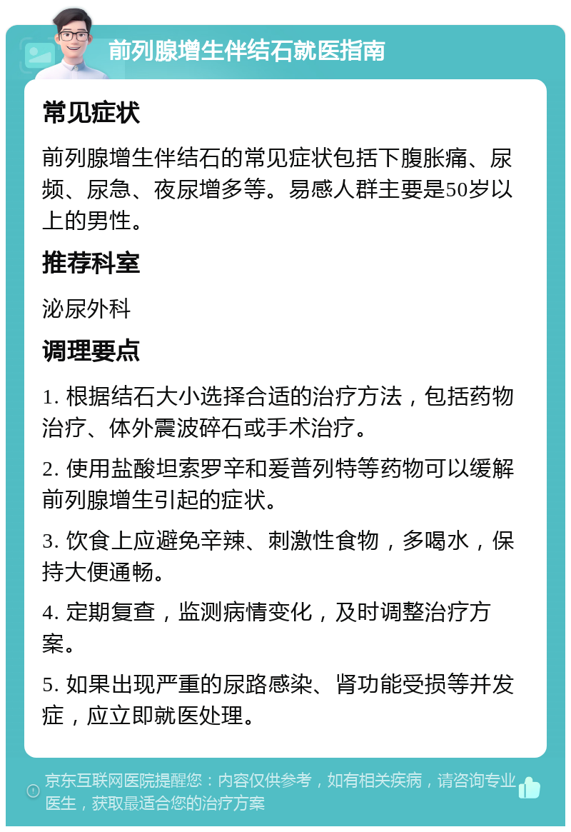 前列腺增生伴结石就医指南 常见症状 前列腺增生伴结石的常见症状包括下腹胀痛、尿频、尿急、夜尿增多等。易感人群主要是50岁以上的男性。 推荐科室 泌尿外科 调理要点 1. 根据结石大小选择合适的治疗方法，包括药物治疗、体外震波碎石或手术治疗。 2. 使用盐酸坦索罗辛和爰普列特等药物可以缓解前列腺增生引起的症状。 3. 饮食上应避免辛辣、刺激性食物，多喝水，保持大便通畅。 4. 定期复查，监测病情变化，及时调整治疗方案。 5. 如果出现严重的尿路感染、肾功能受损等并发症，应立即就医处理。