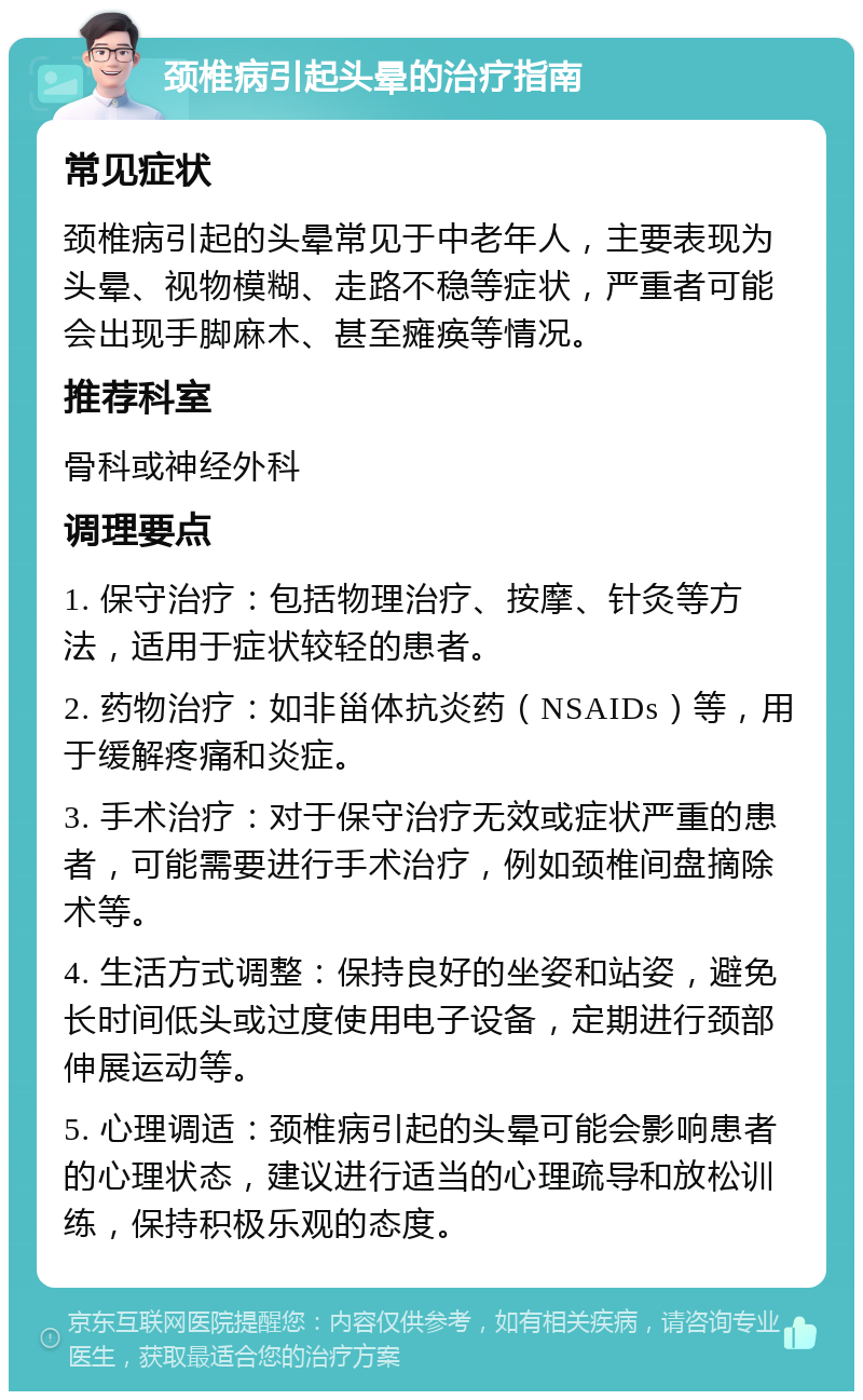 颈椎病引起头晕的治疗指南 常见症状 颈椎病引起的头晕常见于中老年人，主要表现为头晕、视物模糊、走路不稳等症状，严重者可能会出现手脚麻木、甚至瘫痪等情况。 推荐科室 骨科或神经外科 调理要点 1. 保守治疗：包括物理治疗、按摩、针灸等方法，适用于症状较轻的患者。 2. 药物治疗：如非甾体抗炎药（NSAIDs）等，用于缓解疼痛和炎症。 3. 手术治疗：对于保守治疗无效或症状严重的患者，可能需要进行手术治疗，例如颈椎间盘摘除术等。 4. 生活方式调整：保持良好的坐姿和站姿，避免长时间低头或过度使用电子设备，定期进行颈部伸展运动等。 5. 心理调适：颈椎病引起的头晕可能会影响患者的心理状态，建议进行适当的心理疏导和放松训练，保持积极乐观的态度。