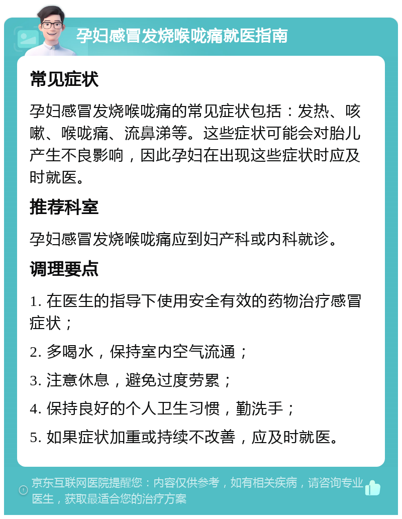 孕妇感冒发烧喉咙痛就医指南 常见症状 孕妇感冒发烧喉咙痛的常见症状包括：发热、咳嗽、喉咙痛、流鼻涕等。这些症状可能会对胎儿产生不良影响，因此孕妇在出现这些症状时应及时就医。 推荐科室 孕妇感冒发烧喉咙痛应到妇产科或内科就诊。 调理要点 1. 在医生的指导下使用安全有效的药物治疗感冒症状； 2. 多喝水，保持室内空气流通； 3. 注意休息，避免过度劳累； 4. 保持良好的个人卫生习惯，勤洗手； 5. 如果症状加重或持续不改善，应及时就医。