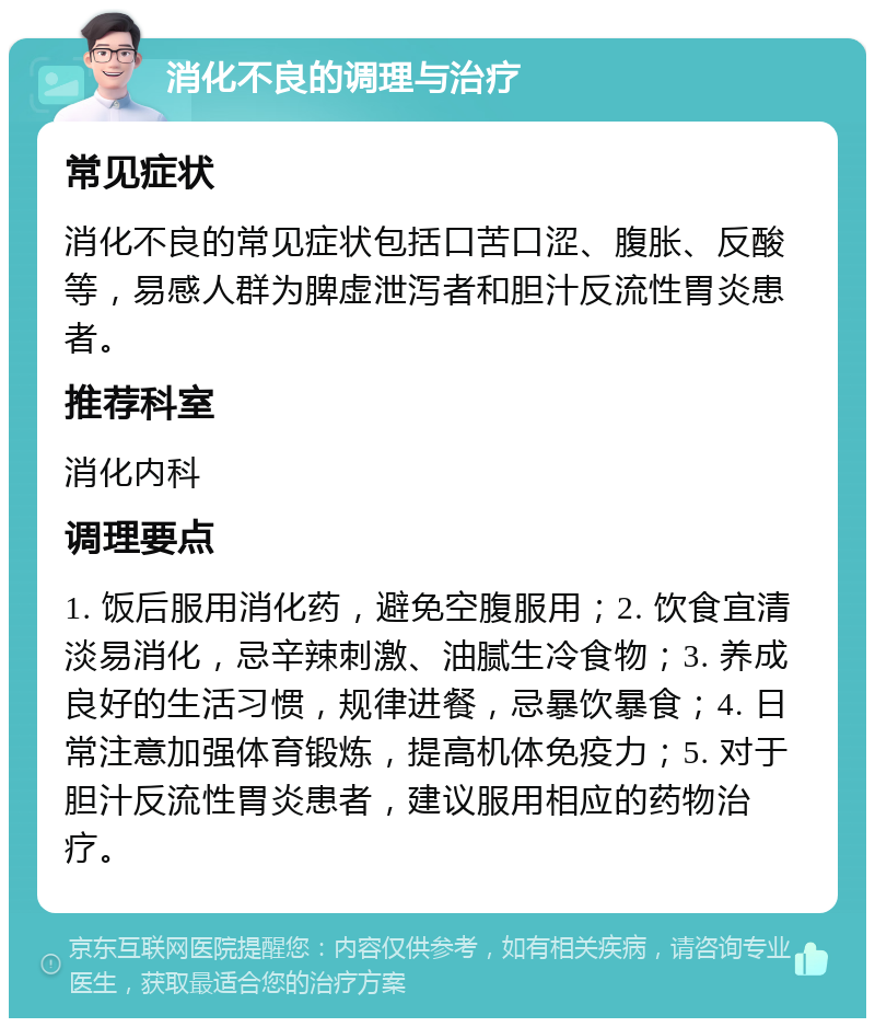 消化不良的调理与治疗 常见症状 消化不良的常见症状包括口苦口涩、腹胀、反酸等，易感人群为脾虚泄泻者和胆汁反流性胃炎患者。 推荐科室 消化内科 调理要点 1. 饭后服用消化药，避免空腹服用；2. 饮食宜清淡易消化，忌辛辣刺激、油腻生冷食物；3. 养成良好的生活习惯，规律进餐，忌暴饮暴食；4. 日常注意加强体育锻炼，提高机体免疫力；5. 对于胆汁反流性胃炎患者，建议服用相应的药物治疗。