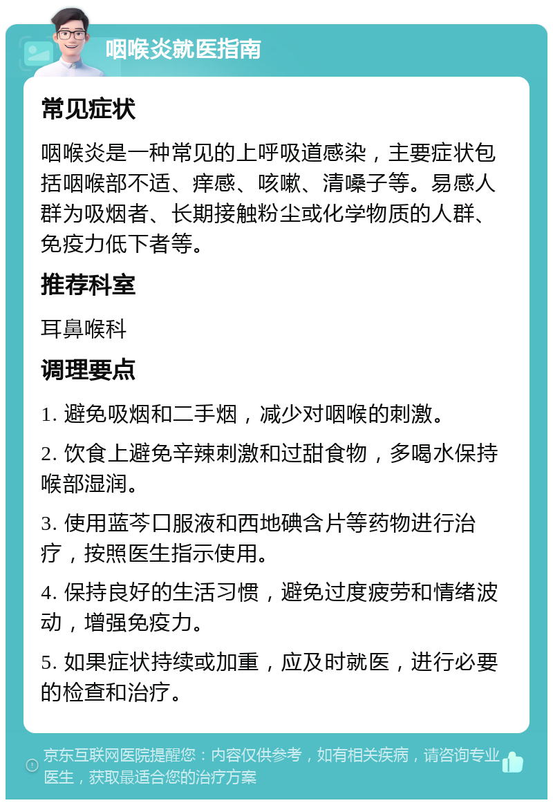 咽喉炎就医指南 常见症状 咽喉炎是一种常见的上呼吸道感染，主要症状包括咽喉部不适、痒感、咳嗽、清嗓子等。易感人群为吸烟者、长期接触粉尘或化学物质的人群、免疫力低下者等。 推荐科室 耳鼻喉科 调理要点 1. 避免吸烟和二手烟，减少对咽喉的刺激。 2. 饮食上避免辛辣刺激和过甜食物，多喝水保持喉部湿润。 3. 使用蓝芩口服液和西地碘含片等药物进行治疗，按照医生指示使用。 4. 保持良好的生活习惯，避免过度疲劳和情绪波动，增强免疫力。 5. 如果症状持续或加重，应及时就医，进行必要的检查和治疗。