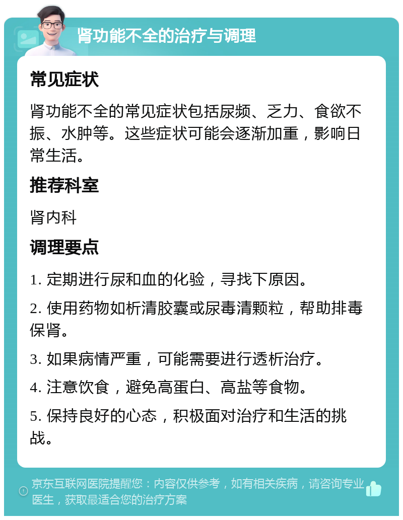 肾功能不全的治疗与调理 常见症状 肾功能不全的常见症状包括尿频、乏力、食欲不振、水肿等。这些症状可能会逐渐加重，影响日常生活。 推荐科室 肾内科 调理要点 1. 定期进行尿和血的化验，寻找下原因。 2. 使用药物如析清胶囊或尿毒清颗粒，帮助排毒保肾。 3. 如果病情严重，可能需要进行透析治疗。 4. 注意饮食，避免高蛋白、高盐等食物。 5. 保持良好的心态，积极面对治疗和生活的挑战。