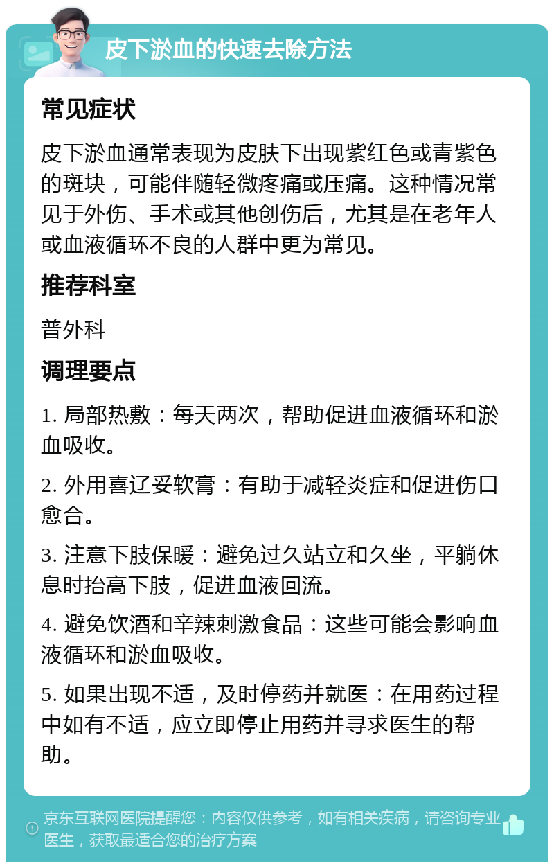 皮下淤血的快速去除方法 常见症状 皮下淤血通常表现为皮肤下出现紫红色或青紫色的斑块，可能伴随轻微疼痛或压痛。这种情况常见于外伤、手术或其他创伤后，尤其是在老年人或血液循环不良的人群中更为常见。 推荐科室 普外科 调理要点 1. 局部热敷：每天两次，帮助促进血液循环和淤血吸收。 2. 外用喜辽妥软膏：有助于减轻炎症和促进伤口愈合。 3. 注意下肢保暖：避免过久站立和久坐，平躺休息时抬高下肢，促进血液回流。 4. 避免饮酒和辛辣刺激食品：这些可能会影响血液循环和淤血吸收。 5. 如果出现不适，及时停药并就医：在用药过程中如有不适，应立即停止用药并寻求医生的帮助。