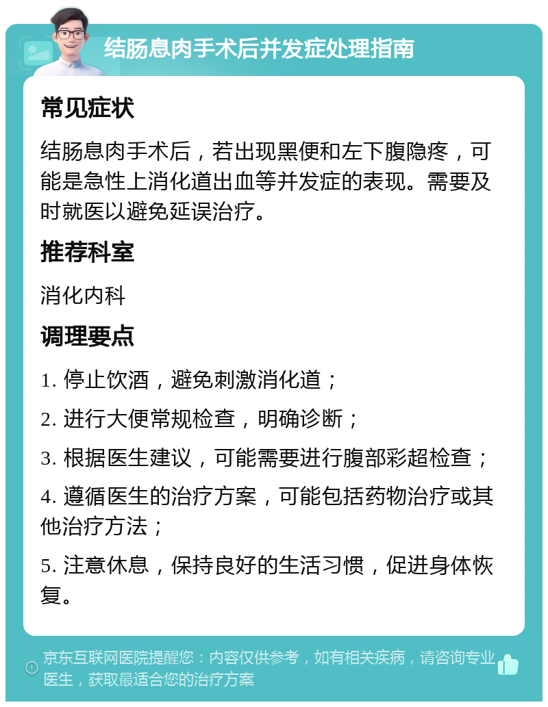 结肠息肉手术后并发症处理指南 常见症状 结肠息肉手术后，若出现黑便和左下腹隐疼，可能是急性上消化道出血等并发症的表现。需要及时就医以避免延误治疗。 推荐科室 消化内科 调理要点 1. 停止饮酒，避免刺激消化道； 2. 进行大便常规检查，明确诊断； 3. 根据医生建议，可能需要进行腹部彩超检查； 4. 遵循医生的治疗方案，可能包括药物治疗或其他治疗方法； 5. 注意休息，保持良好的生活习惯，促进身体恢复。