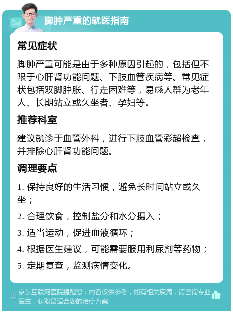 脚肿严重的就医指南 常见症状 脚肿严重可能是由于多种原因引起的，包括但不限于心肝肾功能问题、下肢血管疾病等。常见症状包括双脚肿胀、行走困难等，易感人群为老年人、长期站立或久坐者、孕妇等。 推荐科室 建议就诊于血管外科，进行下肢血管彩超检查，并排除心肝肾功能问题。 调理要点 1. 保持良好的生活习惯，避免长时间站立或久坐； 2. 合理饮食，控制盐分和水分摄入； 3. 适当运动，促进血液循环； 4. 根据医生建议，可能需要服用利尿剂等药物； 5. 定期复查，监测病情变化。