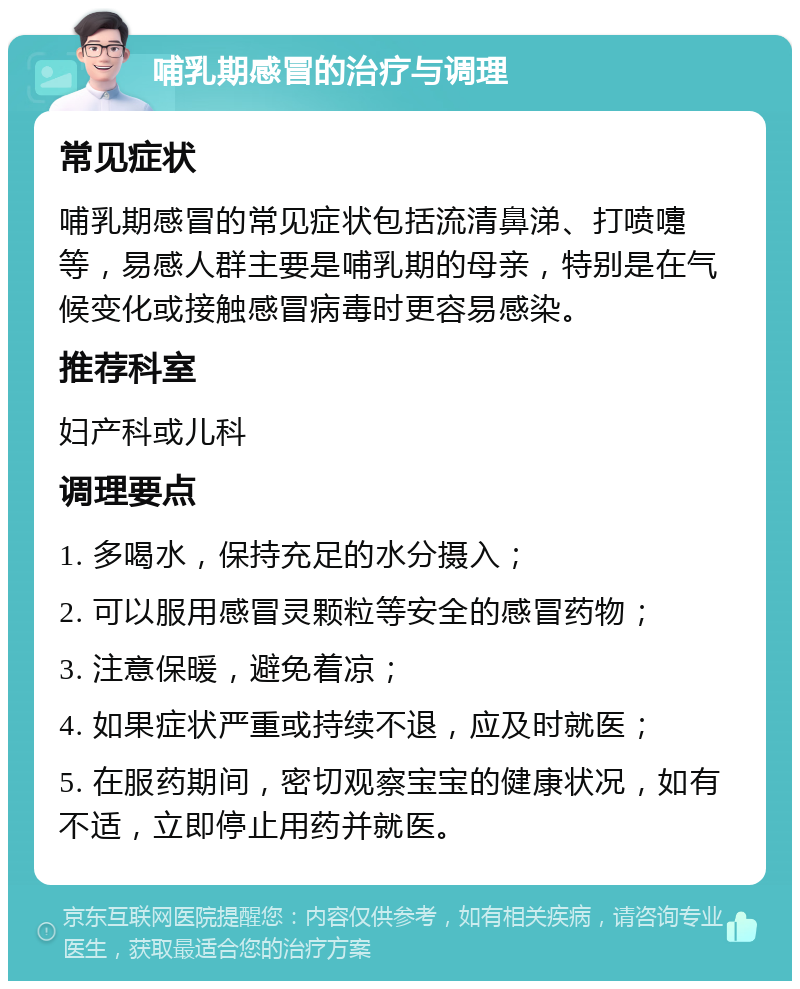 哺乳期感冒的治疗与调理 常见症状 哺乳期感冒的常见症状包括流清鼻涕、打喷嚏等，易感人群主要是哺乳期的母亲，特别是在气候变化或接触感冒病毒时更容易感染。 推荐科室 妇产科或儿科 调理要点 1. 多喝水，保持充足的水分摄入； 2. 可以服用感冒灵颗粒等安全的感冒药物； 3. 注意保暖，避免着凉； 4. 如果症状严重或持续不退，应及时就医； 5. 在服药期间，密切观察宝宝的健康状况，如有不适，立即停止用药并就医。