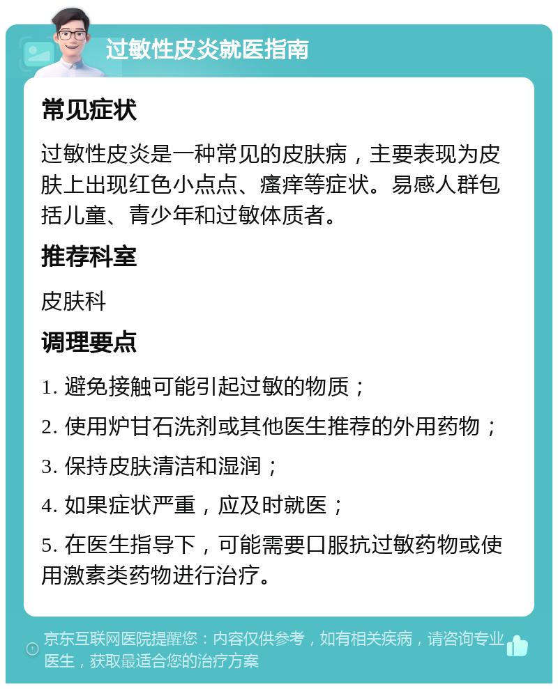 过敏性皮炎就医指南 常见症状 过敏性皮炎是一种常见的皮肤病，主要表现为皮肤上出现红色小点点、瘙痒等症状。易感人群包括儿童、青少年和过敏体质者。 推荐科室 皮肤科 调理要点 1. 避免接触可能引起过敏的物质； 2. 使用炉甘石洗剂或其他医生推荐的外用药物； 3. 保持皮肤清洁和湿润； 4. 如果症状严重，应及时就医； 5. 在医生指导下，可能需要口服抗过敏药物或使用激素类药物进行治疗。