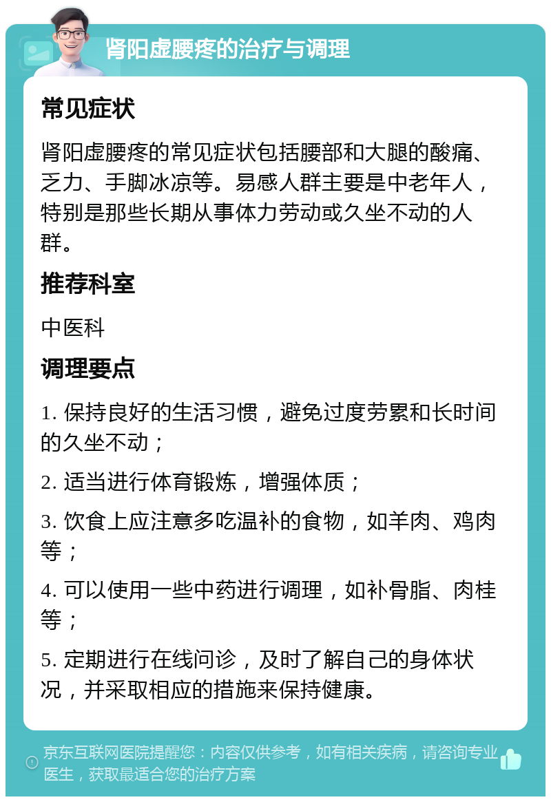 肾阳虚腰疼的治疗与调理 常见症状 肾阳虚腰疼的常见症状包括腰部和大腿的酸痛、乏力、手脚冰凉等。易感人群主要是中老年人，特别是那些长期从事体力劳动或久坐不动的人群。 推荐科室 中医科 调理要点 1. 保持良好的生活习惯，避免过度劳累和长时间的久坐不动； 2. 适当进行体育锻炼，增强体质； 3. 饮食上应注意多吃温补的食物，如羊肉、鸡肉等； 4. 可以使用一些中药进行调理，如补骨脂、肉桂等； 5. 定期进行在线问诊，及时了解自己的身体状况，并采取相应的措施来保持健康。