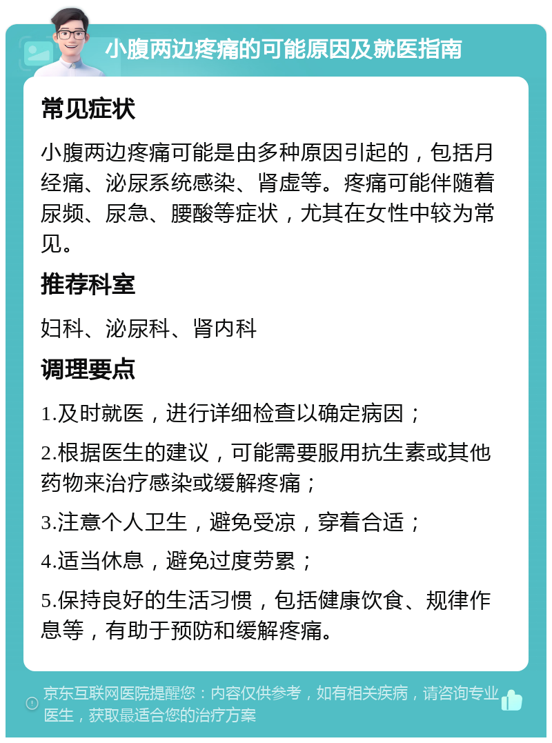 小腹两边疼痛的可能原因及就医指南 常见症状 小腹两边疼痛可能是由多种原因引起的，包括月经痛、泌尿系统感染、肾虚等。疼痛可能伴随着尿频、尿急、腰酸等症状，尤其在女性中较为常见。 推荐科室 妇科、泌尿科、肾内科 调理要点 1.及时就医，进行详细检查以确定病因； 2.根据医生的建议，可能需要服用抗生素或其他药物来治疗感染或缓解疼痛； 3.注意个人卫生，避免受凉，穿着合适； 4.适当休息，避免过度劳累； 5.保持良好的生活习惯，包括健康饮食、规律作息等，有助于预防和缓解疼痛。