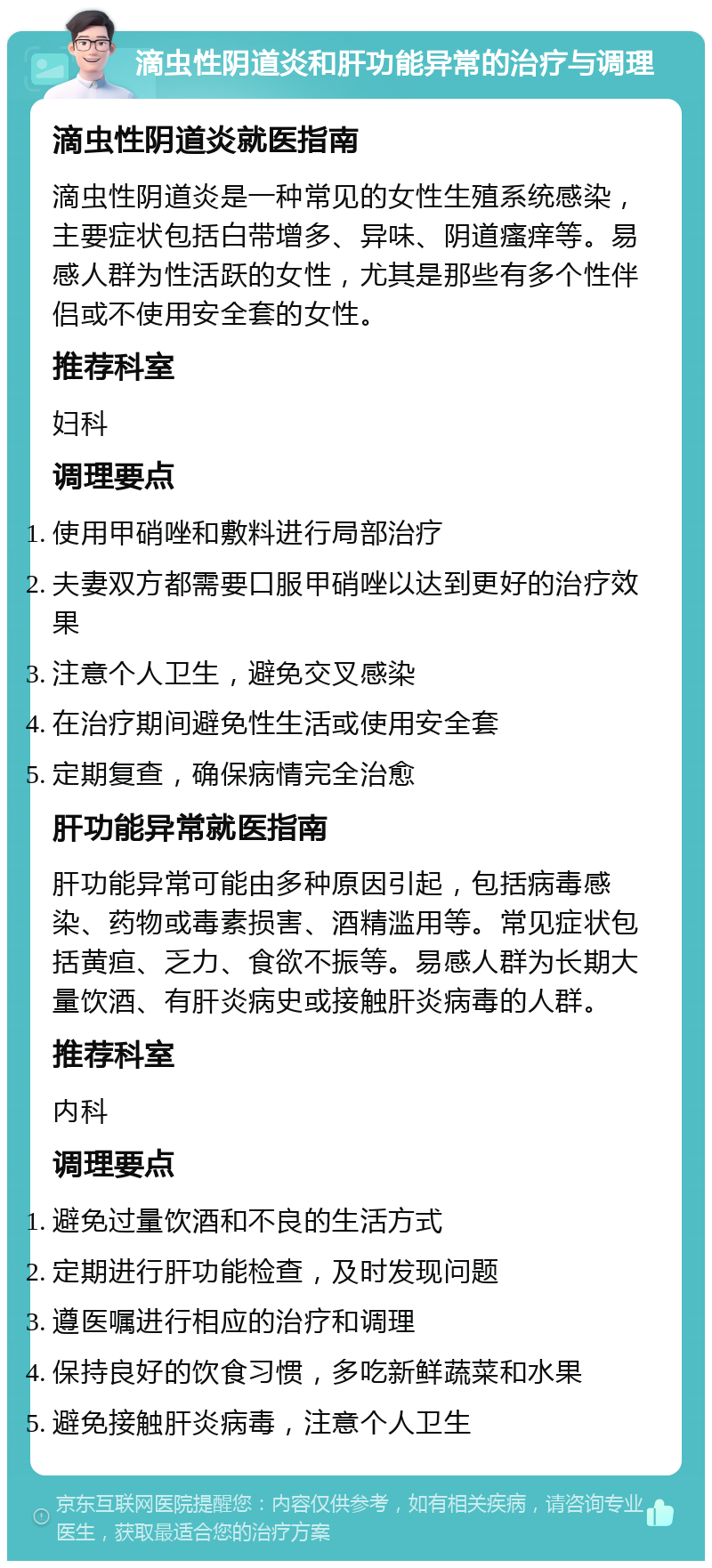 滴虫性阴道炎和肝功能异常的治疗与调理 滴虫性阴道炎就医指南 滴虫性阴道炎是一种常见的女性生殖系统感染，主要症状包括白带增多、异味、阴道瘙痒等。易感人群为性活跃的女性，尤其是那些有多个性伴侣或不使用安全套的女性。 推荐科室 妇科 调理要点 使用甲硝唑和敷料进行局部治疗 夫妻双方都需要口服甲硝唑以达到更好的治疗效果 注意个人卫生，避免交叉感染 在治疗期间避免性生活或使用安全套 定期复查，确保病情完全治愈 肝功能异常就医指南 肝功能异常可能由多种原因引起，包括病毒感染、药物或毒素损害、酒精滥用等。常见症状包括黄疸、乏力、食欲不振等。易感人群为长期大量饮酒、有肝炎病史或接触肝炎病毒的人群。 推荐科室 内科 调理要点 避免过量饮酒和不良的生活方式 定期进行肝功能检查，及时发现问题 遵医嘱进行相应的治疗和调理 保持良好的饮食习惯，多吃新鲜蔬菜和水果 避免接触肝炎病毒，注意个人卫生