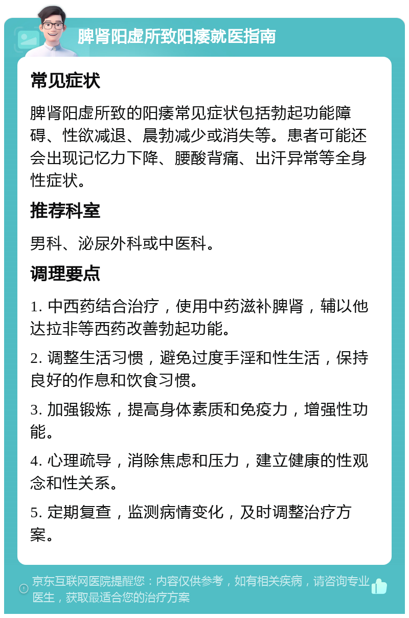 脾肾阳虚所致阳痿就医指南 常见症状 脾肾阳虚所致的阳痿常见症状包括勃起功能障碍、性欲减退、晨勃减少或消失等。患者可能还会出现记忆力下降、腰酸背痛、出汗异常等全身性症状。 推荐科室 男科、泌尿外科或中医科。 调理要点 1. 中西药结合治疗，使用中药滋补脾肾，辅以他达拉非等西药改善勃起功能。 2. 调整生活习惯，避免过度手淫和性生活，保持良好的作息和饮食习惯。 3. 加强锻炼，提高身体素质和免疫力，增强性功能。 4. 心理疏导，消除焦虑和压力，建立健康的性观念和性关系。 5. 定期复查，监测病情变化，及时调整治疗方案。