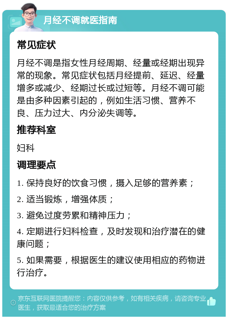 月经不调就医指南 常见症状 月经不调是指女性月经周期、经量或经期出现异常的现象。常见症状包括月经提前、延迟、经量增多或减少、经期过长或过短等。月经不调可能是由多种因素引起的，例如生活习惯、营养不良、压力过大、内分泌失调等。 推荐科室 妇科 调理要点 1. 保持良好的饮食习惯，摄入足够的营养素； 2. 适当锻炼，增强体质； 3. 避免过度劳累和精神压力； 4. 定期进行妇科检查，及时发现和治疗潜在的健康问题； 5. 如果需要，根据医生的建议使用相应的药物进行治疗。