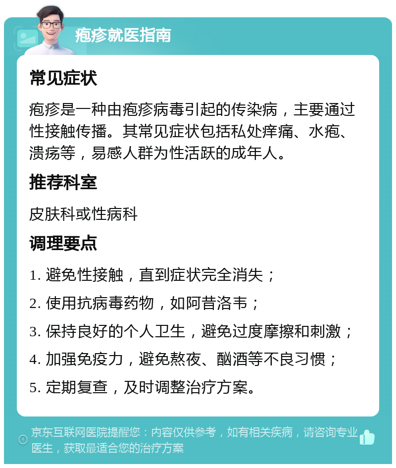 疱疹就医指南 常见症状 疱疹是一种由疱疹病毒引起的传染病，主要通过性接触传播。其常见症状包括私处痒痛、水疱、溃疡等，易感人群为性活跃的成年人。 推荐科室 皮肤科或性病科 调理要点 1. 避免性接触，直到症状完全消失； 2. 使用抗病毒药物，如阿昔洛韦； 3. 保持良好的个人卫生，避免过度摩擦和刺激； 4. 加强免疫力，避免熬夜、酗酒等不良习惯； 5. 定期复查，及时调整治疗方案。