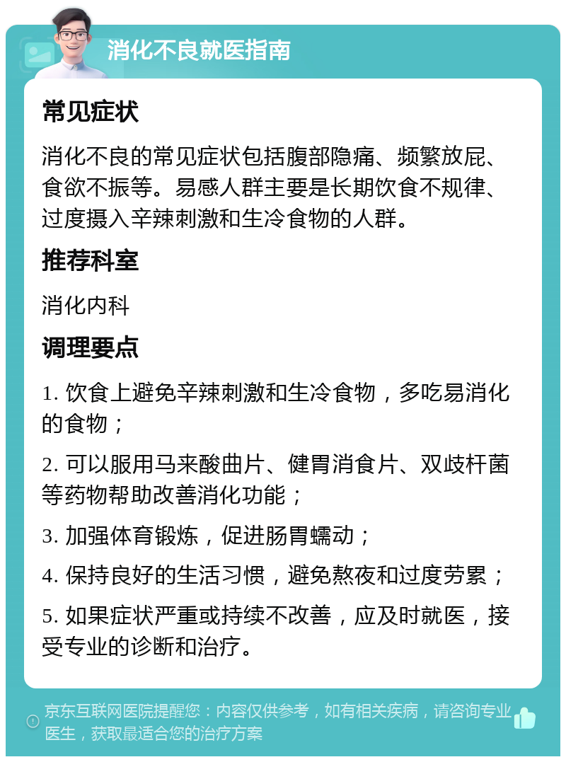 消化不良就医指南 常见症状 消化不良的常见症状包括腹部隐痛、频繁放屁、食欲不振等。易感人群主要是长期饮食不规律、过度摄入辛辣刺激和生冷食物的人群。 推荐科室 消化内科 调理要点 1. 饮食上避免辛辣刺激和生冷食物，多吃易消化的食物； 2. 可以服用马来酸曲片、健胃消食片、双歧杆菌等药物帮助改善消化功能； 3. 加强体育锻炼，促进肠胃蠕动； 4. 保持良好的生活习惯，避免熬夜和过度劳累； 5. 如果症状严重或持续不改善，应及时就医，接受专业的诊断和治疗。