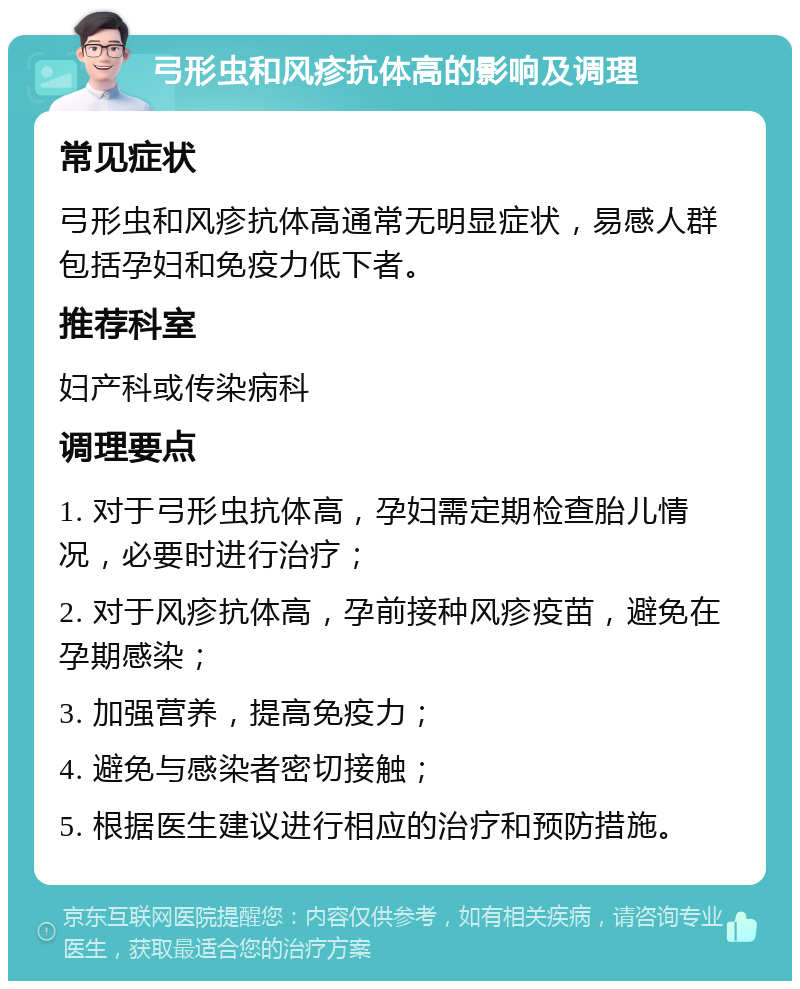 弓形虫和风疹抗体高的影响及调理 常见症状 弓形虫和风疹抗体高通常无明显症状，易感人群包括孕妇和免疫力低下者。 推荐科室 妇产科或传染病科 调理要点 1. 对于弓形虫抗体高，孕妇需定期检查胎儿情况，必要时进行治疗； 2. 对于风疹抗体高，孕前接种风疹疫苗，避免在孕期感染； 3. 加强营养，提高免疫力； 4. 避免与感染者密切接触； 5. 根据医生建议进行相应的治疗和预防措施。