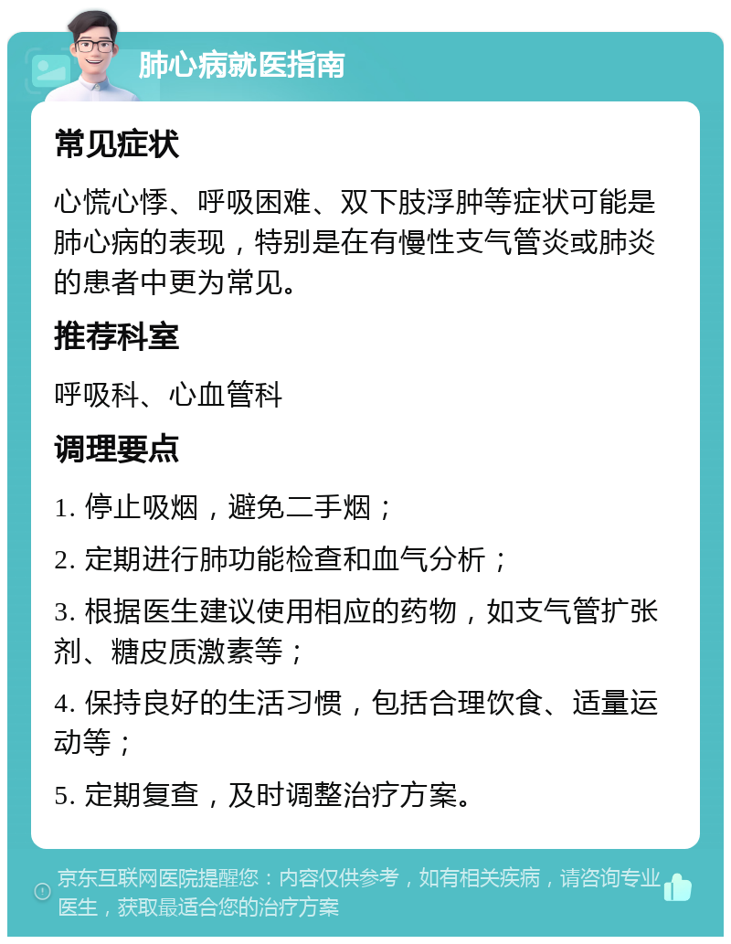 肺心病就医指南 常见症状 心慌心悸、呼吸困难、双下肢浮肿等症状可能是肺心病的表现，特别是在有慢性支气管炎或肺炎的患者中更为常见。 推荐科室 呼吸科、心血管科 调理要点 1. 停止吸烟，避免二手烟； 2. 定期进行肺功能检查和血气分析； 3. 根据医生建议使用相应的药物，如支气管扩张剂、糖皮质激素等； 4. 保持良好的生活习惯，包括合理饮食、适量运动等； 5. 定期复查，及时调整治疗方案。