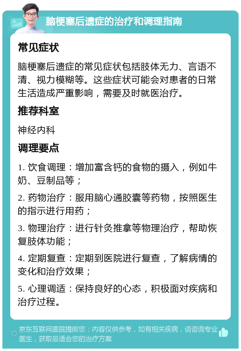 脑梗塞后遗症的治疗和调理指南 常见症状 脑梗塞后遗症的常见症状包括肢体无力、言语不清、视力模糊等。这些症状可能会对患者的日常生活造成严重影响，需要及时就医治疗。 推荐科室 神经内科 调理要点 1. 饮食调理：增加富含钙的食物的摄入，例如牛奶、豆制品等； 2. 药物治疗：服用脑心通胶囊等药物，按照医生的指示进行用药； 3. 物理治疗：进行针灸推拿等物理治疗，帮助恢复肢体功能； 4. 定期复查：定期到医院进行复查，了解病情的变化和治疗效果； 5. 心理调适：保持良好的心态，积极面对疾病和治疗过程。