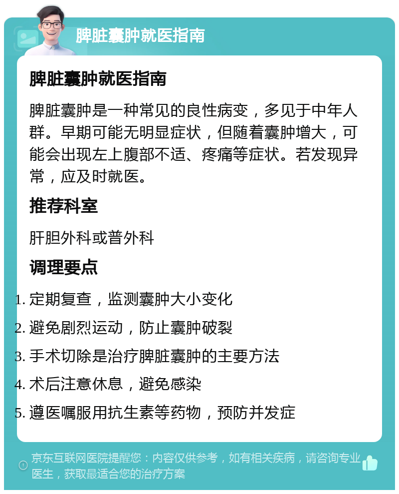 脾脏囊肿就医指南 脾脏囊肿就医指南 脾脏囊肿是一种常见的良性病变，多见于中年人群。早期可能无明显症状，但随着囊肿增大，可能会出现左上腹部不适、疼痛等症状。若发现异常，应及时就医。 推荐科室 肝胆外科或普外科 调理要点 定期复查，监测囊肿大小变化 避免剧烈运动，防止囊肿破裂 手术切除是治疗脾脏囊肿的主要方法 术后注意休息，避免感染 遵医嘱服用抗生素等药物，预防并发症