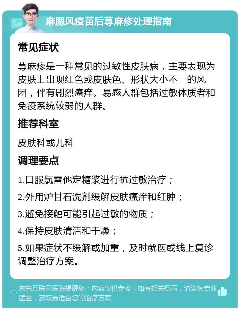 麻腮风疫苗后荨麻疹处理指南 常见症状 荨麻疹是一种常见的过敏性皮肤病，主要表现为皮肤上出现红色或皮肤色、形状大小不一的风团，伴有剧烈瘙痒。易感人群包括过敏体质者和免疫系统较弱的人群。 推荐科室 皮肤科或儿科 调理要点 1.口服氯雷他定糖浆进行抗过敏治疗； 2.外用炉甘石洗剂缓解皮肤瘙痒和红肿； 3.避免接触可能引起过敏的物质； 4.保持皮肤清洁和干燥； 5.如果症状不缓解或加重，及时就医或线上复诊调整治疗方案。