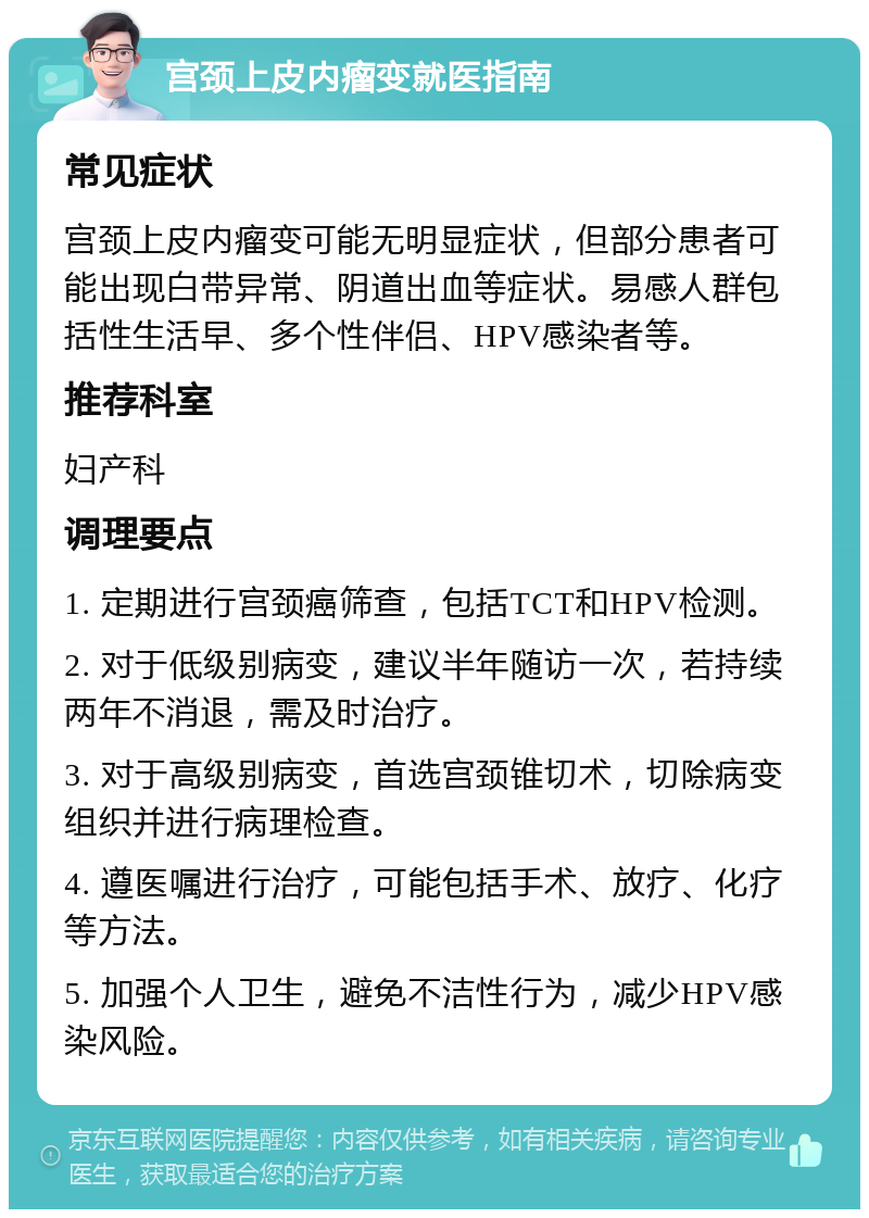 宫颈上皮内瘤变就医指南 常见症状 宫颈上皮内瘤变可能无明显症状，但部分患者可能出现白带异常、阴道出血等症状。易感人群包括性生活早、多个性伴侣、HPV感染者等。 推荐科室 妇产科 调理要点 1. 定期进行宫颈癌筛查，包括TCT和HPV检测。 2. 对于低级别病变，建议半年随访一次，若持续两年不消退，需及时治疗。 3. 对于高级别病变，首选宫颈锥切术，切除病变组织并进行病理检查。 4. 遵医嘱进行治疗，可能包括手术、放疗、化疗等方法。 5. 加强个人卫生，避免不洁性行为，减少HPV感染风险。