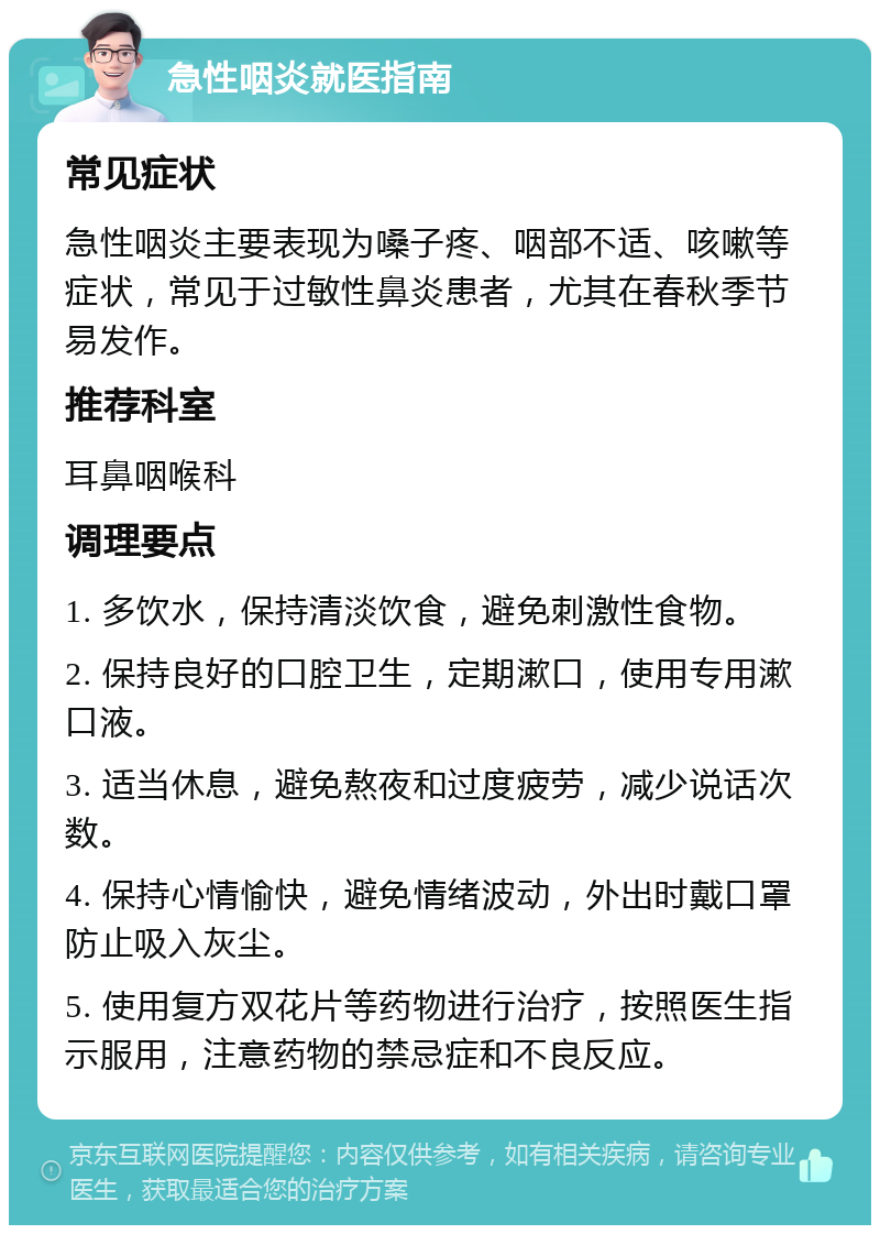 急性咽炎就医指南 常见症状 急性咽炎主要表现为嗓子疼、咽部不适、咳嗽等症状，常见于过敏性鼻炎患者，尤其在春秋季节易发作。 推荐科室 耳鼻咽喉科 调理要点 1. 多饮水，保持清淡饮食，避免刺激性食物。 2. 保持良好的口腔卫生，定期漱口，使用专用漱口液。 3. 适当休息，避免熬夜和过度疲劳，减少说话次数。 4. 保持心情愉快，避免情绪波动，外出时戴口罩防止吸入灰尘。 5. 使用复方双花片等药物进行治疗，按照医生指示服用，注意药物的禁忌症和不良反应。