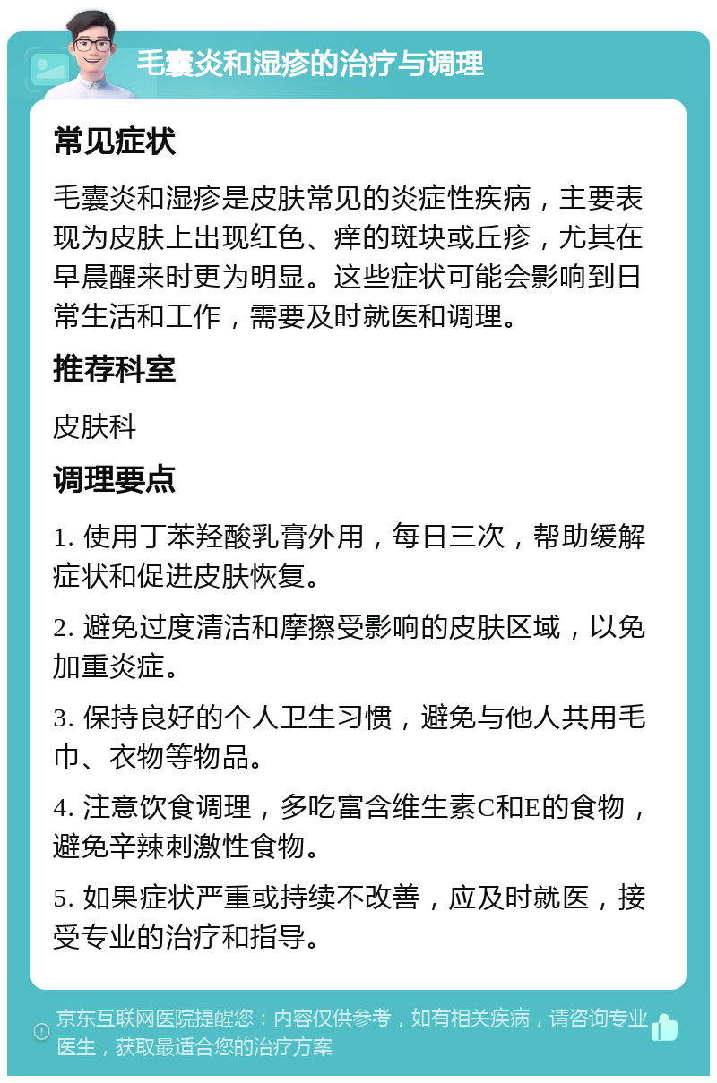 毛囊炎和湿疹的治疗与调理 常见症状 毛囊炎和湿疹是皮肤常见的炎症性疾病，主要表现为皮肤上出现红色、痒的斑块或丘疹，尤其在早晨醒来时更为明显。这些症状可能会影响到日常生活和工作，需要及时就医和调理。 推荐科室 皮肤科 调理要点 1. 使用丁苯羟酸乳膏外用，每日三次，帮助缓解症状和促进皮肤恢复。 2. 避免过度清洁和摩擦受影响的皮肤区域，以免加重炎症。 3. 保持良好的个人卫生习惯，避免与他人共用毛巾、衣物等物品。 4. 注意饮食调理，多吃富含维生素C和E的食物，避免辛辣刺激性食物。 5. 如果症状严重或持续不改善，应及时就医，接受专业的治疗和指导。