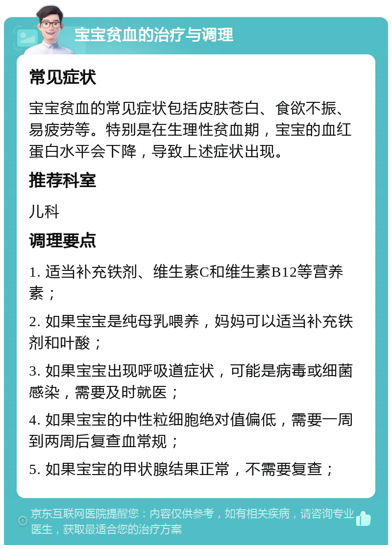 宝宝贫血的治疗与调理 常见症状 宝宝贫血的常见症状包括皮肤苍白、食欲不振、易疲劳等。特别是在生理性贫血期，宝宝的血红蛋白水平会下降，导致上述症状出现。 推荐科室 儿科 调理要点 1. 适当补充铁剂、维生素C和维生素B12等营养素； 2. 如果宝宝是纯母乳喂养，妈妈可以适当补充铁剂和叶酸； 3. 如果宝宝出现呼吸道症状，可能是病毒或细菌感染，需要及时就医； 4. 如果宝宝的中性粒细胞绝对值偏低，需要一周到两周后复查血常规； 5. 如果宝宝的甲状腺结果正常，不需要复查；