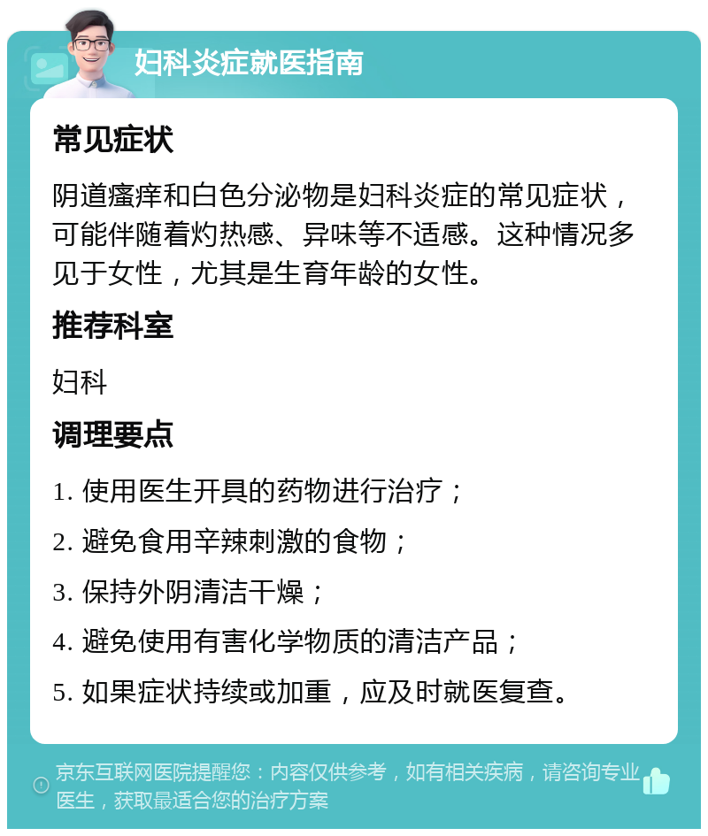 妇科炎症就医指南 常见症状 阴道瘙痒和白色分泌物是妇科炎症的常见症状，可能伴随着灼热感、异味等不适感。这种情况多见于女性，尤其是生育年龄的女性。 推荐科室 妇科 调理要点 1. 使用医生开具的药物进行治疗； 2. 避免食用辛辣刺激的食物； 3. 保持外阴清洁干燥； 4. 避免使用有害化学物质的清洁产品； 5. 如果症状持续或加重，应及时就医复查。