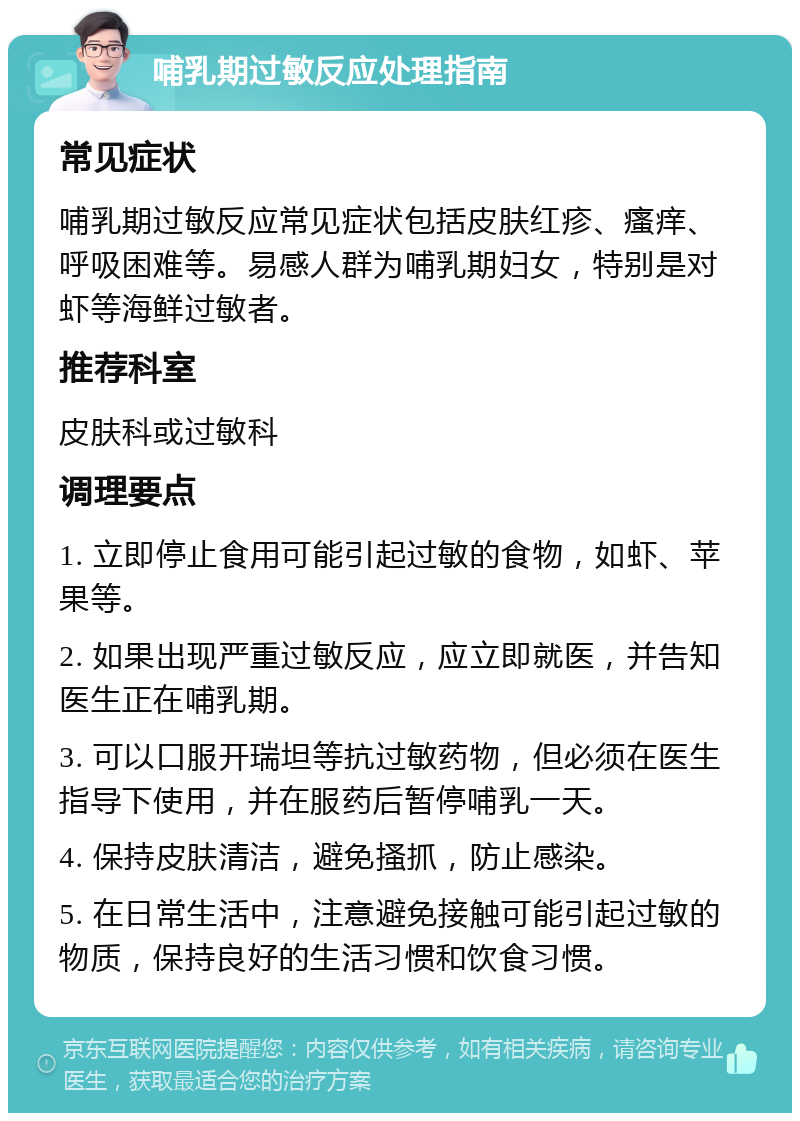 哺乳期过敏反应处理指南 常见症状 哺乳期过敏反应常见症状包括皮肤红疹、瘙痒、呼吸困难等。易感人群为哺乳期妇女，特别是对虾等海鲜过敏者。 推荐科室 皮肤科或过敏科 调理要点 1. 立即停止食用可能引起过敏的食物，如虾、苹果等。 2. 如果出现严重过敏反应，应立即就医，并告知医生正在哺乳期。 3. 可以口服开瑞坦等抗过敏药物，但必须在医生指导下使用，并在服药后暂停哺乳一天。 4. 保持皮肤清洁，避免搔抓，防止感染。 5. 在日常生活中，注意避免接触可能引起过敏的物质，保持良好的生活习惯和饮食习惯。