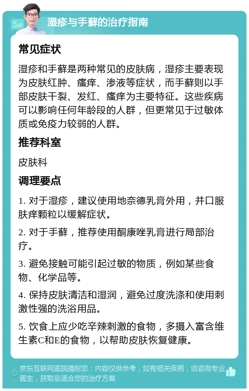 湿疹与手藓的治疗指南 常见症状 湿疹和手藓是两种常见的皮肤病，湿疹主要表现为皮肤红肿、瘙痒、渗液等症状，而手藓则以手部皮肤干裂、发红、瘙痒为主要特征。这些疾病可以影响任何年龄段的人群，但更常见于过敏体质或免疫力较弱的人群。 推荐科室 皮肤科 调理要点 1. 对于湿疹，建议使用地奈德乳膏外用，并口服肤痒颗粒以缓解症状。 2. 对于手藓，推荐使用酮康唑乳膏进行局部治疗。 3. 避免接触可能引起过敏的物质，例如某些食物、化学品等。 4. 保持皮肤清洁和湿润，避免过度洗涤和使用刺激性强的洗浴用品。 5. 饮食上应少吃辛辣刺激的食物，多摄入富含维生素C和E的食物，以帮助皮肤恢复健康。