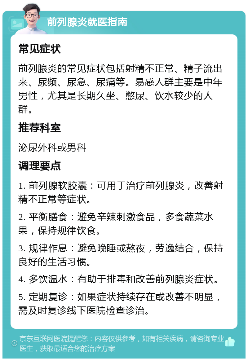 前列腺炎就医指南 常见症状 前列腺炎的常见症状包括射精不正常、精子流出来、尿频、尿急、尿痛等。易感人群主要是中年男性，尤其是长期久坐、憋尿、饮水较少的人群。 推荐科室 泌尿外科或男科 调理要点 1. 前列腺软胶囊：可用于治疗前列腺炎，改善射精不正常等症状。 2. 平衡膳食：避免辛辣刺激食品，多食蔬菜水果，保持规律饮食。 3. 规律作息：避免晚睡或熬夜，劳逸结合，保持良好的生活习惯。 4. 多饮温水：有助于排毒和改善前列腺炎症状。 5. 定期复诊：如果症状持续存在或改善不明显，需及时复诊线下医院检查诊治。