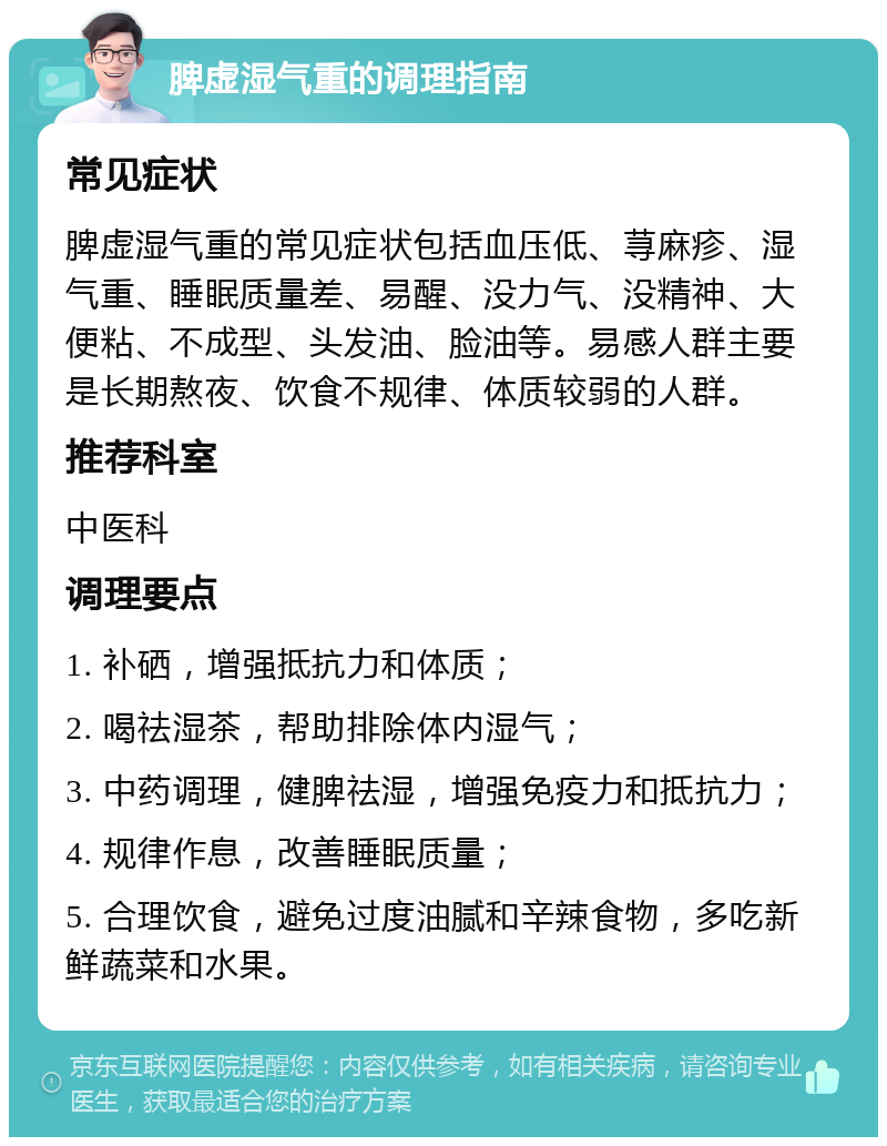 脾虚湿气重的调理指南 常见症状 脾虚湿气重的常见症状包括血压低、荨麻疹、湿气重、睡眠质量差、易醒、没力气、没精神、大便粘、不成型、头发油、脸油等。易感人群主要是长期熬夜、饮食不规律、体质较弱的人群。 推荐科室 中医科 调理要点 1. 补硒，增强抵抗力和体质； 2. 喝祛湿茶，帮助排除体内湿气； 3. 中药调理，健脾祛湿，增强免疫力和抵抗力； 4. 规律作息，改善睡眠质量； 5. 合理饮食，避免过度油腻和辛辣食物，多吃新鲜蔬菜和水果。