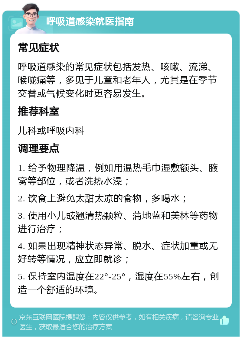 呼吸道感染就医指南 常见症状 呼吸道感染的常见症状包括发热、咳嗽、流涕、喉咙痛等，多见于儿童和老年人，尤其是在季节交替或气候变化时更容易发生。 推荐科室 儿科或呼吸内科 调理要点 1. 给予物理降温，例如用温热毛巾湿敷额头、腋窝等部位，或者洗热水澡； 2. 饮食上避免太甜太凉的食物，多喝水； 3. 使用小儿豉翘清热颗粒、蒲地蓝和美林等药物进行治疗； 4. 如果出现精神状态异常、脱水、症状加重或无好转等情况，应立即就诊； 5. 保持室内温度在22°-25°，湿度在55%左右，创造一个舒适的环境。