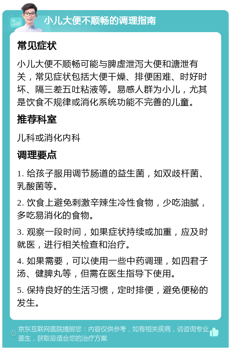 小儿大便不顺畅的调理指南 常见症状 小儿大便不顺畅可能与脾虚泄泻大便和溏泄有关，常见症状包括大便干燥、排便困难、时好时坏、隔三差五吐粘液等。易感人群为小儿，尤其是饮食不规律或消化系统功能不完善的儿童。 推荐科室 儿科或消化内科 调理要点 1. 给孩子服用调节肠道的益生菌，如双歧杆菌、乳酸菌等。 2. 饮食上避免刺激辛辣生冷性食物，少吃油腻，多吃易消化的食物。 3. 观察一段时间，如果症状持续或加重，应及时就医，进行相关检查和治疗。 4. 如果需要，可以使用一些中药调理，如四君子汤、健脾丸等，但需在医生指导下使用。 5. 保持良好的生活习惯，定时排便，避免便秘的发生。