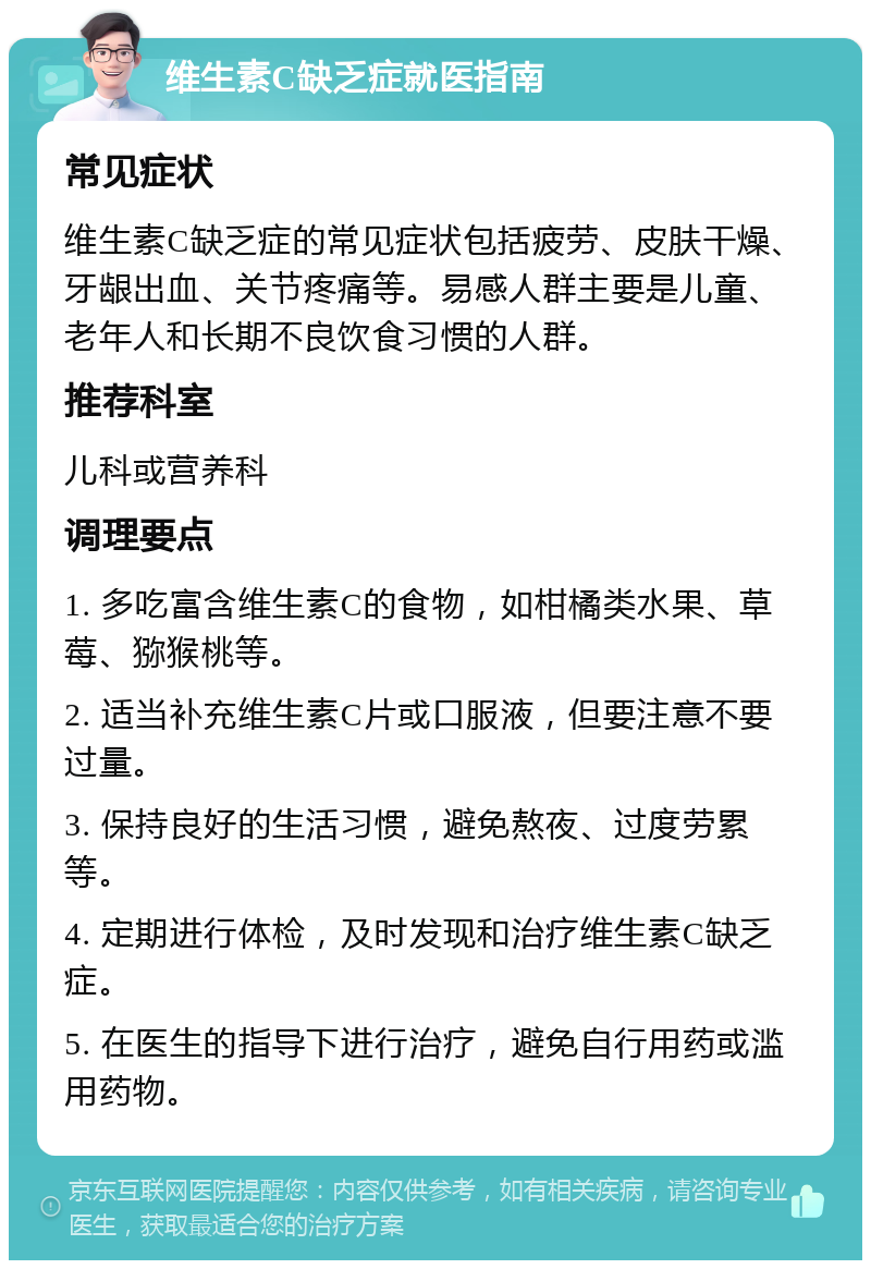 维生素C缺乏症就医指南 常见症状 维生素C缺乏症的常见症状包括疲劳、皮肤干燥、牙龈出血、关节疼痛等。易感人群主要是儿童、老年人和长期不良饮食习惯的人群。 推荐科室 儿科或营养科 调理要点 1. 多吃富含维生素C的食物，如柑橘类水果、草莓、猕猴桃等。 2. 适当补充维生素C片或口服液，但要注意不要过量。 3. 保持良好的生活习惯，避免熬夜、过度劳累等。 4. 定期进行体检，及时发现和治疗维生素C缺乏症。 5. 在医生的指导下进行治疗，避免自行用药或滥用药物。