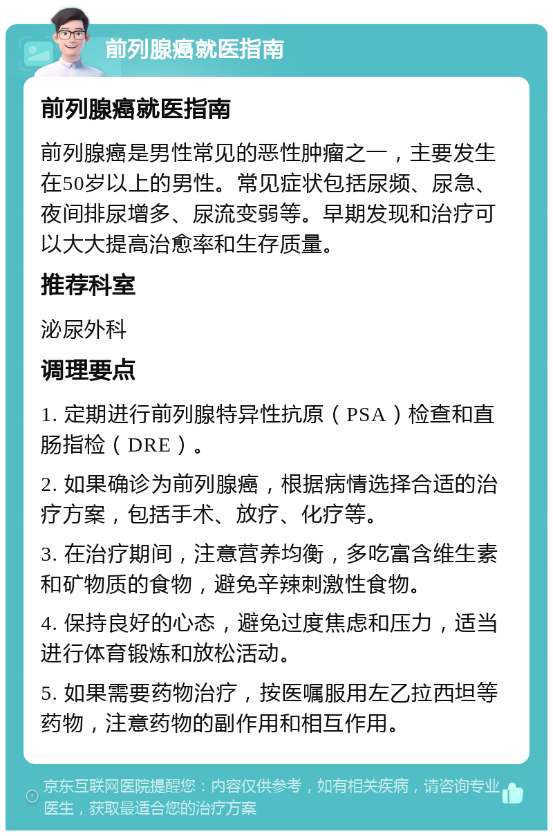 前列腺癌就医指南 前列腺癌就医指南 前列腺癌是男性常见的恶性肿瘤之一，主要发生在50岁以上的男性。常见症状包括尿频、尿急、夜间排尿增多、尿流变弱等。早期发现和治疗可以大大提高治愈率和生存质量。 推荐科室 泌尿外科 调理要点 1. 定期进行前列腺特异性抗原（PSA）检查和直肠指检（DRE）。 2. 如果确诊为前列腺癌，根据病情选择合适的治疗方案，包括手术、放疗、化疗等。 3. 在治疗期间，注意营养均衡，多吃富含维生素和矿物质的食物，避免辛辣刺激性食物。 4. 保持良好的心态，避免过度焦虑和压力，适当进行体育锻炼和放松活动。 5. 如果需要药物治疗，按医嘱服用左乙拉西坦等药物，注意药物的副作用和相互作用。