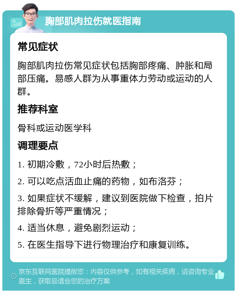 胸部肌肉拉伤就医指南 常见症状 胸部肌肉拉伤常见症状包括胸部疼痛、肿胀和局部压痛。易感人群为从事重体力劳动或运动的人群。 推荐科室 骨科或运动医学科 调理要点 1. 初期冷敷，72小时后热敷； 2. 可以吃点活血止痛的药物，如布洛芬； 3. 如果症状不缓解，建议到医院做下检查，拍片排除骨折等严重情况； 4. 适当休息，避免剧烈运动； 5. 在医生指导下进行物理治疗和康复训练。