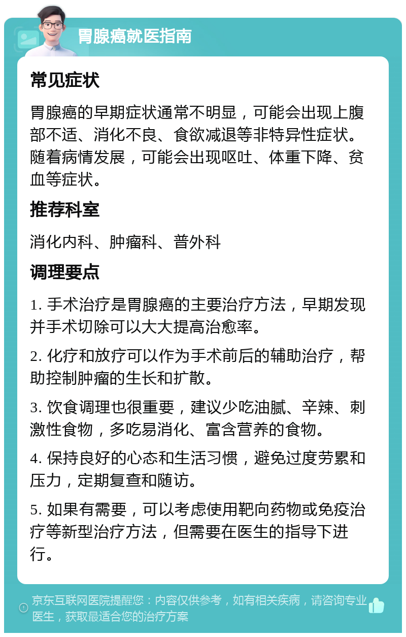 胃腺癌就医指南 常见症状 胃腺癌的早期症状通常不明显，可能会出现上腹部不适、消化不良、食欲减退等非特异性症状。随着病情发展，可能会出现呕吐、体重下降、贫血等症状。 推荐科室 消化内科、肿瘤科、普外科 调理要点 1. 手术治疗是胃腺癌的主要治疗方法，早期发现并手术切除可以大大提高治愈率。 2. 化疗和放疗可以作为手术前后的辅助治疗，帮助控制肿瘤的生长和扩散。 3. 饮食调理也很重要，建议少吃油腻、辛辣、刺激性食物，多吃易消化、富含营养的食物。 4. 保持良好的心态和生活习惯，避免过度劳累和压力，定期复查和随访。 5. 如果有需要，可以考虑使用靶向药物或免疫治疗等新型治疗方法，但需要在医生的指导下进行。