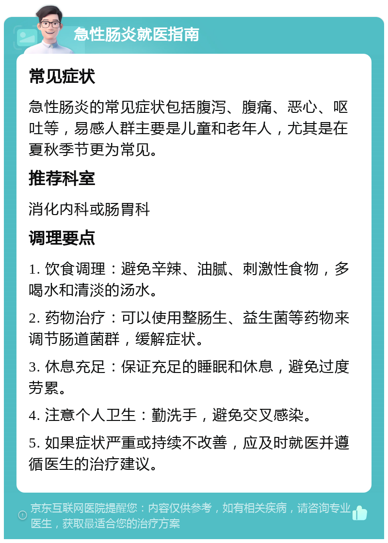 急性肠炎就医指南 常见症状 急性肠炎的常见症状包括腹泻、腹痛、恶心、呕吐等，易感人群主要是儿童和老年人，尤其是在夏秋季节更为常见。 推荐科室 消化内科或肠胃科 调理要点 1. 饮食调理：避免辛辣、油腻、刺激性食物，多喝水和清淡的汤水。 2. 药物治疗：可以使用整肠生、益生菌等药物来调节肠道菌群，缓解症状。 3. 休息充足：保证充足的睡眠和休息，避免过度劳累。 4. 注意个人卫生：勤洗手，避免交叉感染。 5. 如果症状严重或持续不改善，应及时就医并遵循医生的治疗建议。