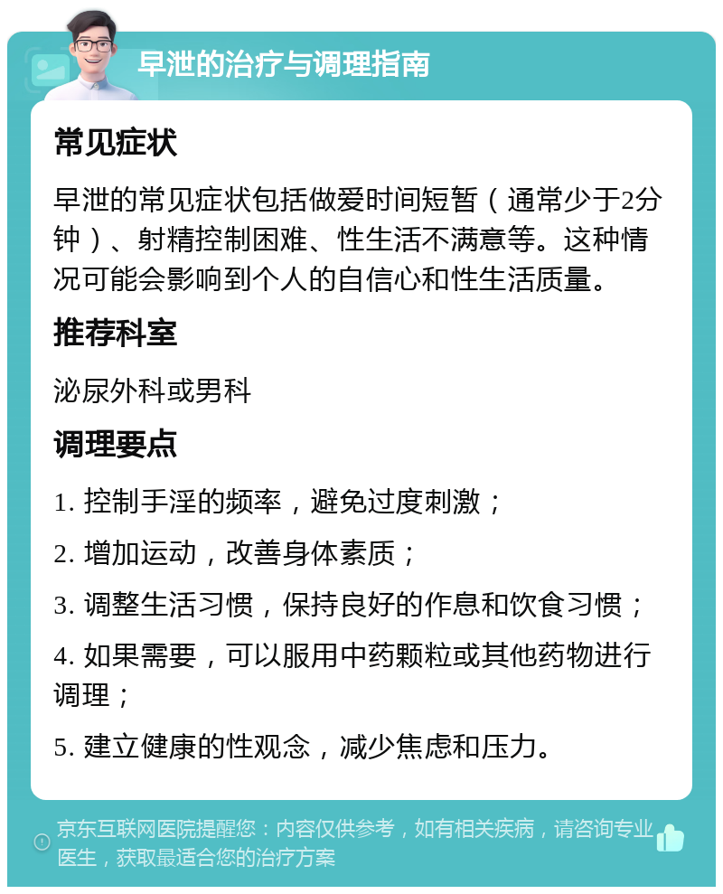 早泄的治疗与调理指南 常见症状 早泄的常见症状包括做爱时间短暂（通常少于2分钟）、射精控制困难、性生活不满意等。这种情况可能会影响到个人的自信心和性生活质量。 推荐科室 泌尿外科或男科 调理要点 1. 控制手淫的频率，避免过度刺激； 2. 增加运动，改善身体素质； 3. 调整生活习惯，保持良好的作息和饮食习惯； 4. 如果需要，可以服用中药颗粒或其他药物进行调理； 5. 建立健康的性观念，减少焦虑和压力。