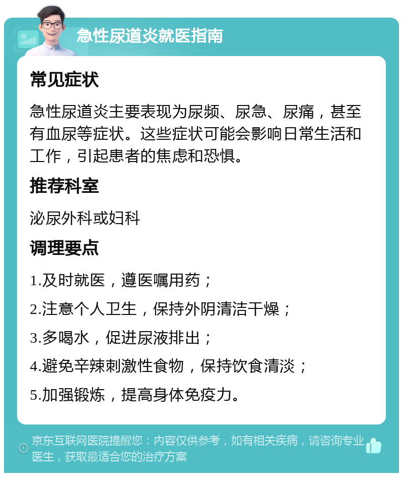 急性尿道炎就医指南 常见症状 急性尿道炎主要表现为尿频、尿急、尿痛，甚至有血尿等症状。这些症状可能会影响日常生活和工作，引起患者的焦虑和恐惧。 推荐科室 泌尿外科或妇科 调理要点 1.及时就医，遵医嘱用药； 2.注意个人卫生，保持外阴清洁干燥； 3.多喝水，促进尿液排出； 4.避免辛辣刺激性食物，保持饮食清淡； 5.加强锻炼，提高身体免疫力。